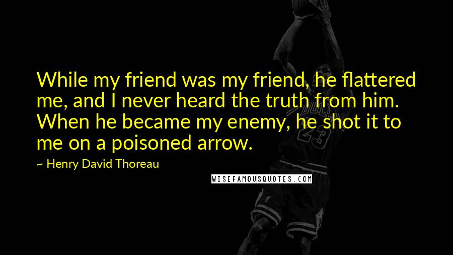 Henry David Thoreau Quotes: While my friend was my friend, he flattered me, and I never heard the truth from him. When he became my enemy, he shot it to me on a poisoned arrow.