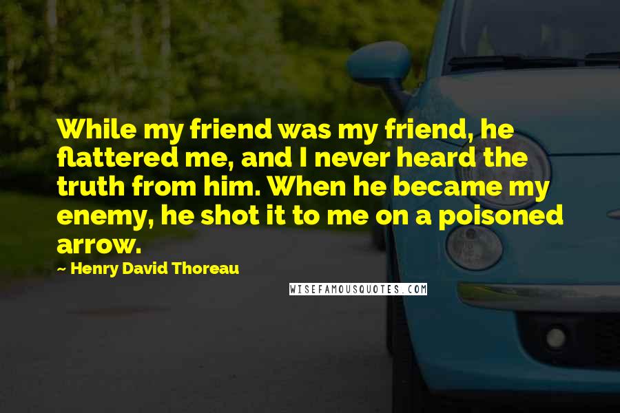 Henry David Thoreau Quotes: While my friend was my friend, he flattered me, and I never heard the truth from him. When he became my enemy, he shot it to me on a poisoned arrow.