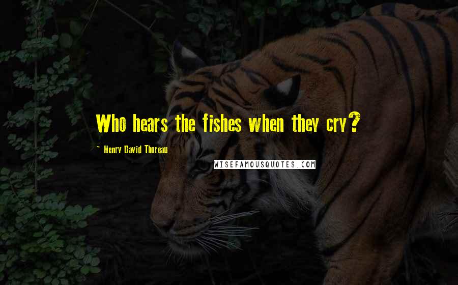 Henry David Thoreau Quotes: Who hears the fishes when they cry?