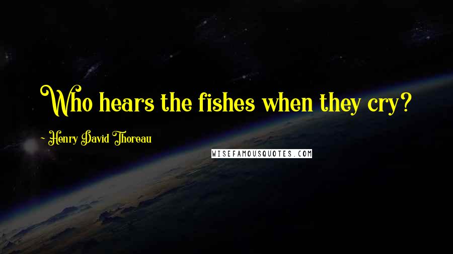 Henry David Thoreau Quotes: Who hears the fishes when they cry?