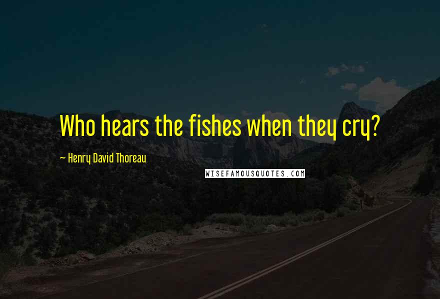 Henry David Thoreau Quotes: Who hears the fishes when they cry?