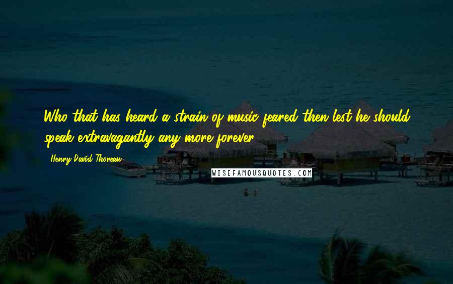 Henry David Thoreau Quotes: Who that has heard a strain of music feared then lest he should speak extravagantly any more forever?