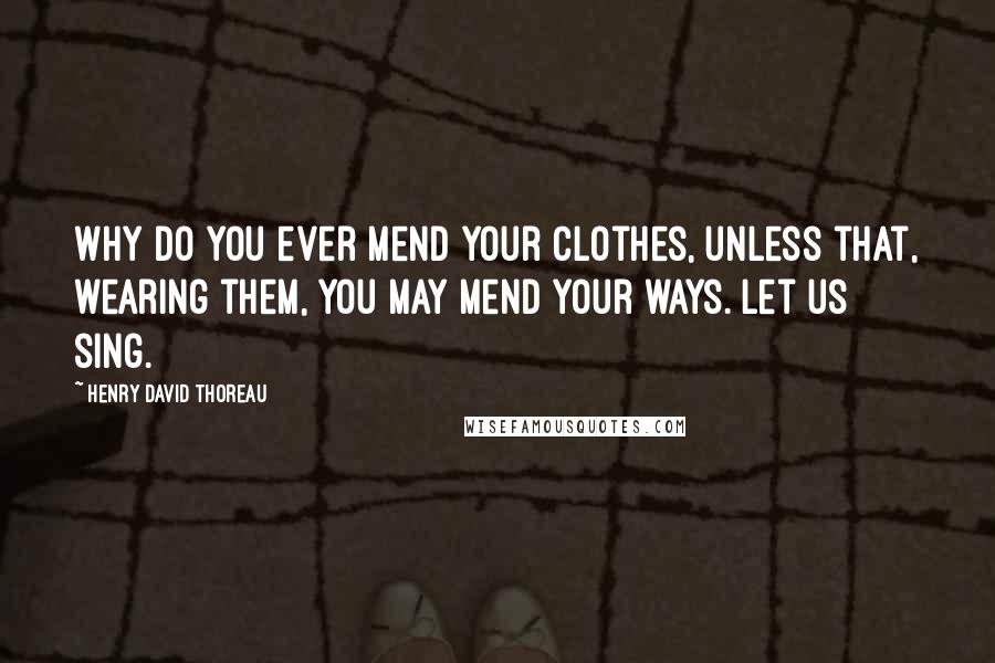 Henry David Thoreau Quotes: Why do you ever mend your clothes, unless that, wearing them, you may mend your ways. Let us sing.