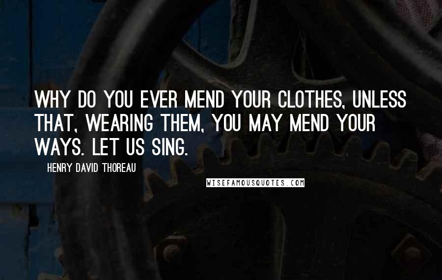 Henry David Thoreau Quotes: Why do you ever mend your clothes, unless that, wearing them, you may mend your ways. Let us sing.