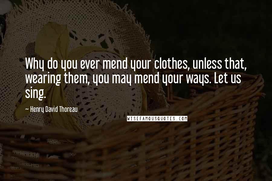 Henry David Thoreau Quotes: Why do you ever mend your clothes, unless that, wearing them, you may mend your ways. Let us sing.