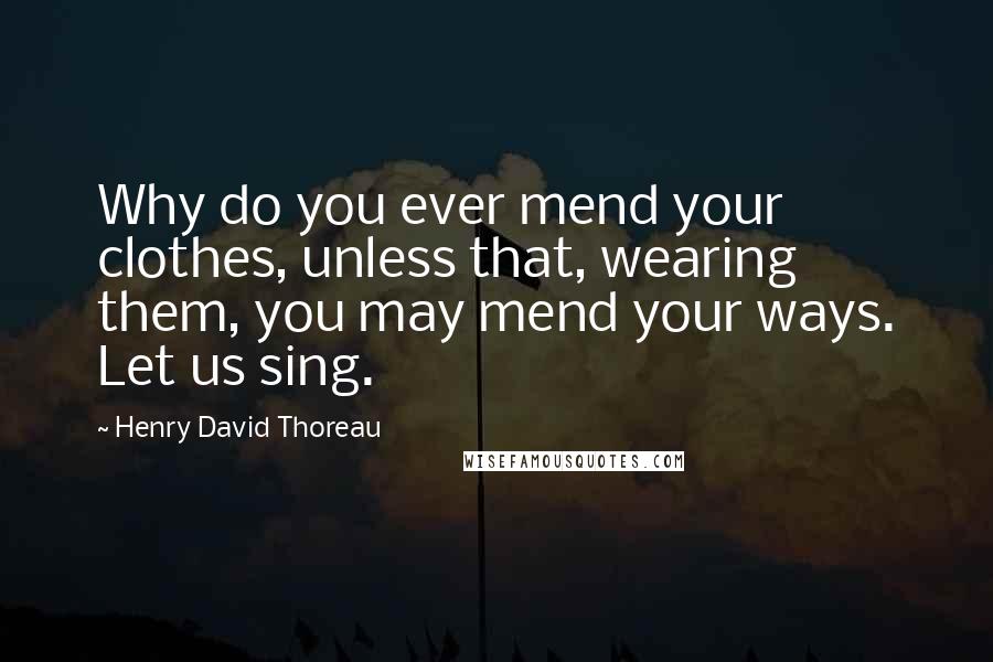 Henry David Thoreau Quotes: Why do you ever mend your clothes, unless that, wearing them, you may mend your ways. Let us sing.