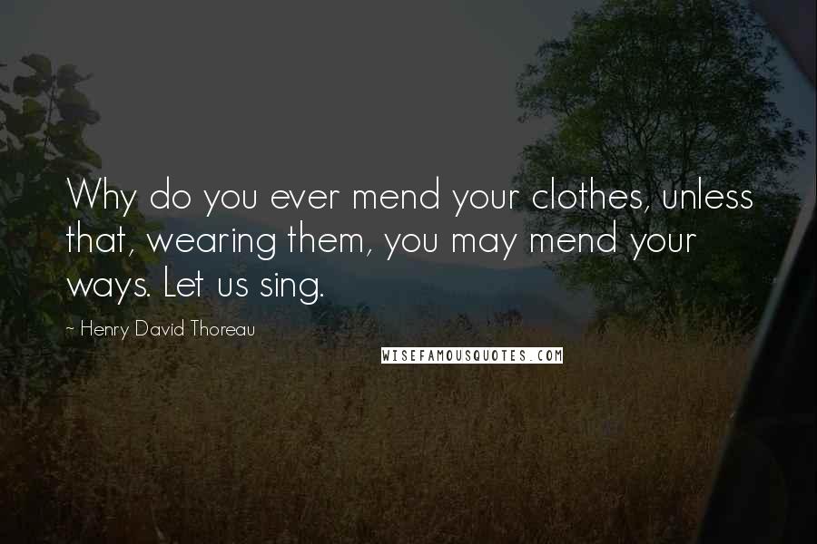 Henry David Thoreau Quotes: Why do you ever mend your clothes, unless that, wearing them, you may mend your ways. Let us sing.