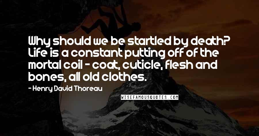 Henry David Thoreau Quotes: Why should we be startled by death? Life is a constant putting off of the mortal coil - coat, cuticle, flesh and bones, all old clothes.