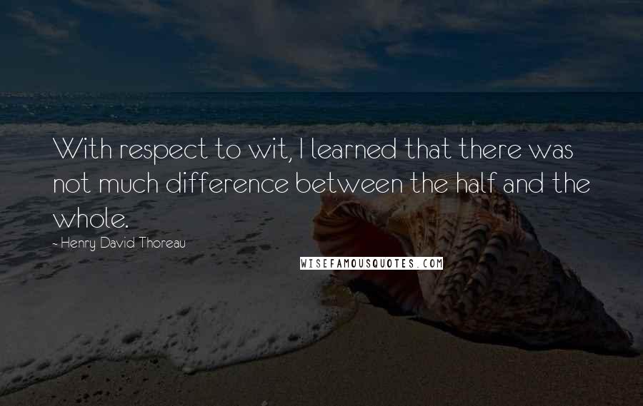 Henry David Thoreau Quotes: With respect to wit, I learned that there was not much difference between the half and the whole.