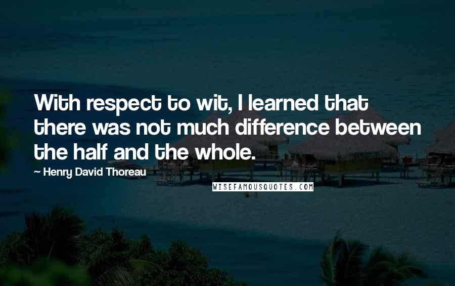 Henry David Thoreau Quotes: With respect to wit, I learned that there was not much difference between the half and the whole.