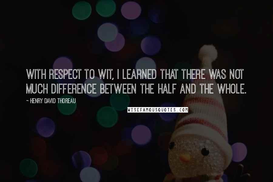 Henry David Thoreau Quotes: With respect to wit, I learned that there was not much difference between the half and the whole.