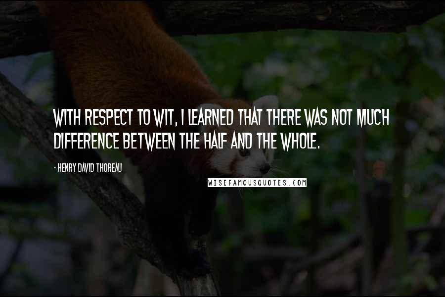 Henry David Thoreau Quotes: With respect to wit, I learned that there was not much difference between the half and the whole.