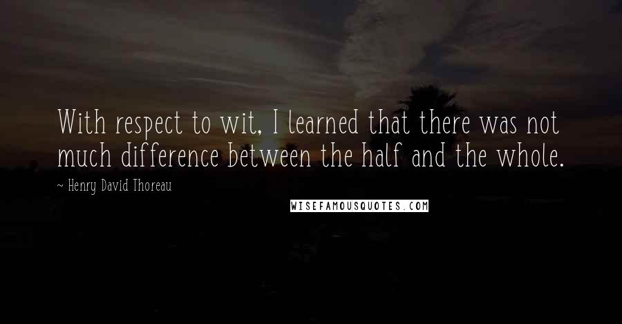 Henry David Thoreau Quotes: With respect to wit, I learned that there was not much difference between the half and the whole.