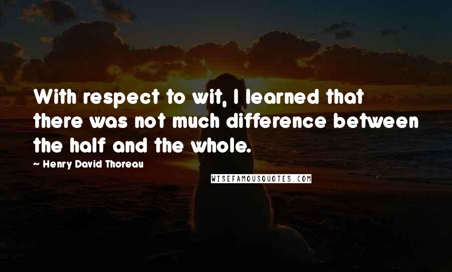 Henry David Thoreau Quotes: With respect to wit, I learned that there was not much difference between the half and the whole.