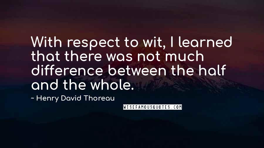 Henry David Thoreau Quotes: With respect to wit, I learned that there was not much difference between the half and the whole.