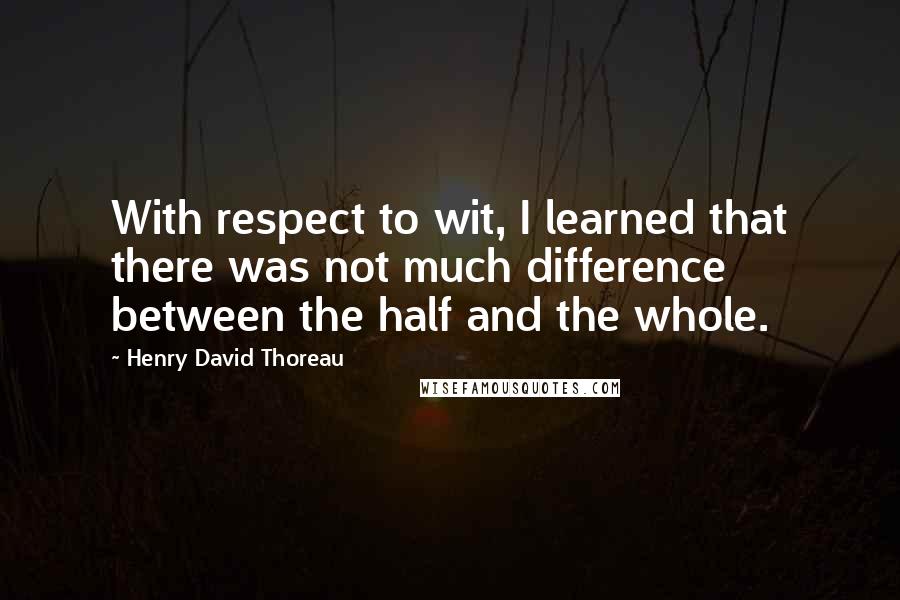 Henry David Thoreau Quotes: With respect to wit, I learned that there was not much difference between the half and the whole.