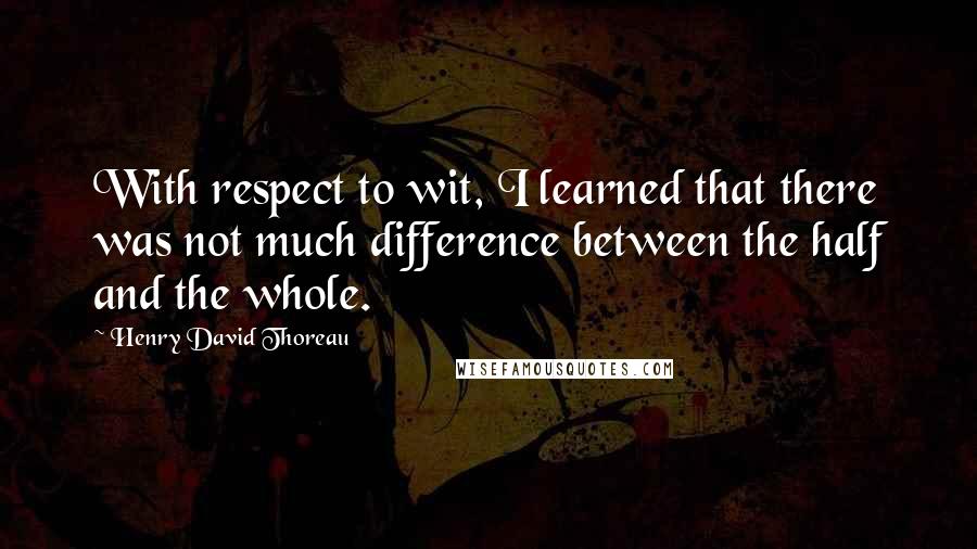 Henry David Thoreau Quotes: With respect to wit, I learned that there was not much difference between the half and the whole.