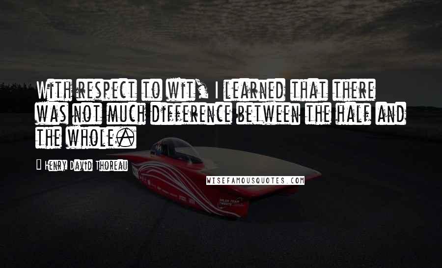 Henry David Thoreau Quotes: With respect to wit, I learned that there was not much difference between the half and the whole.