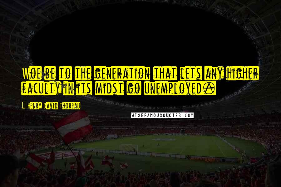 Henry David Thoreau Quotes: Woe be to the generation that lets any higher faculty in its midst go unemployed.