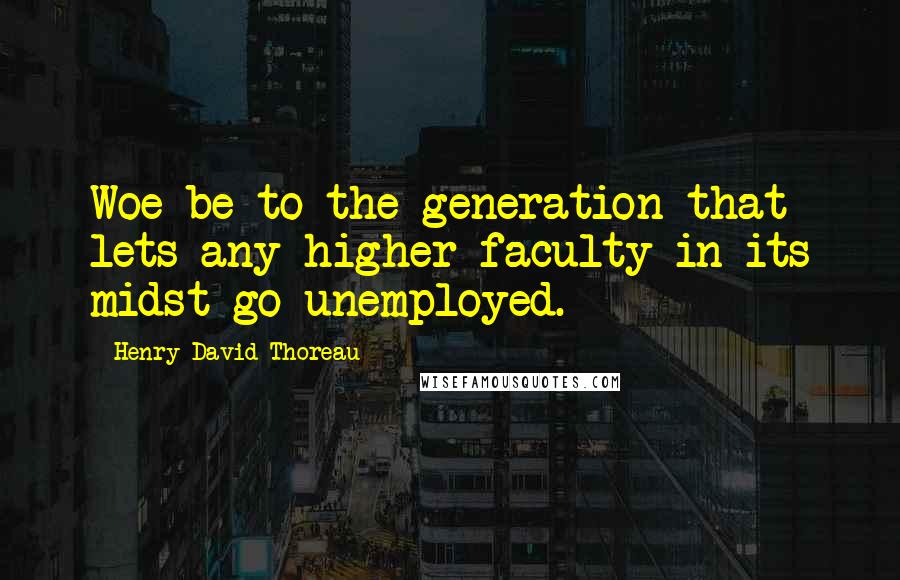 Henry David Thoreau Quotes: Woe be to the generation that lets any higher faculty in its midst go unemployed.
