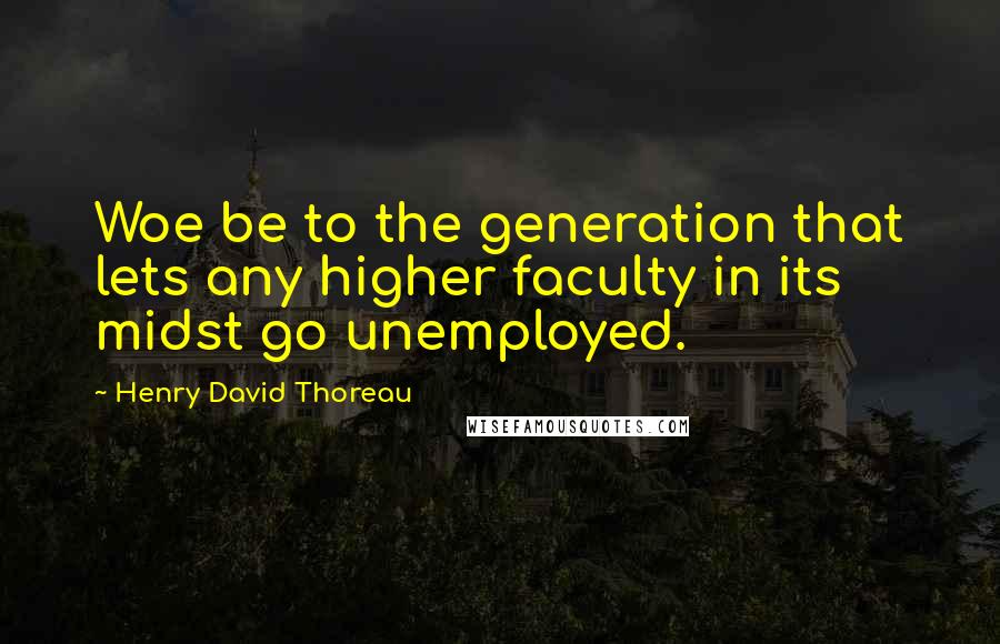 Henry David Thoreau Quotes: Woe be to the generation that lets any higher faculty in its midst go unemployed.