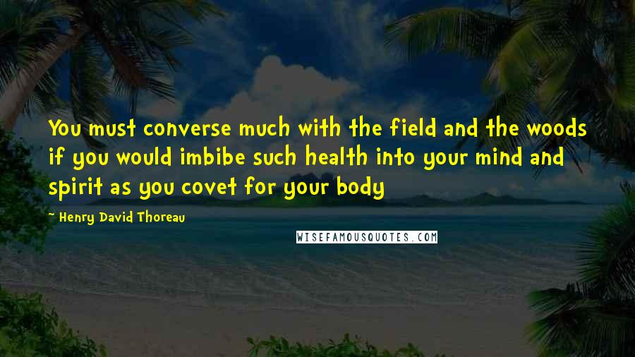 Henry David Thoreau Quotes: You must converse much with the field and the woods if you would imbibe such health into your mind and spirit as you covet for your body