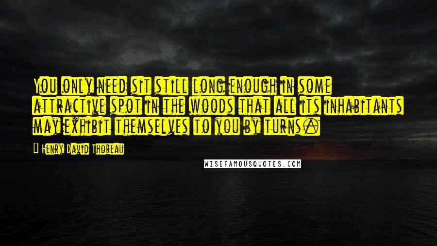 Henry David Thoreau Quotes: You only need sit still long enough in some attractive spot in the woods that all its inhabitants may exhibit themselves to you by turns.