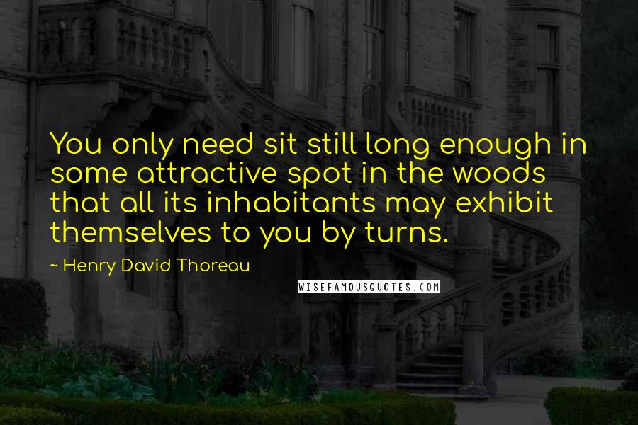 Henry David Thoreau Quotes: You only need sit still long enough in some attractive spot in the woods that all its inhabitants may exhibit themselves to you by turns.