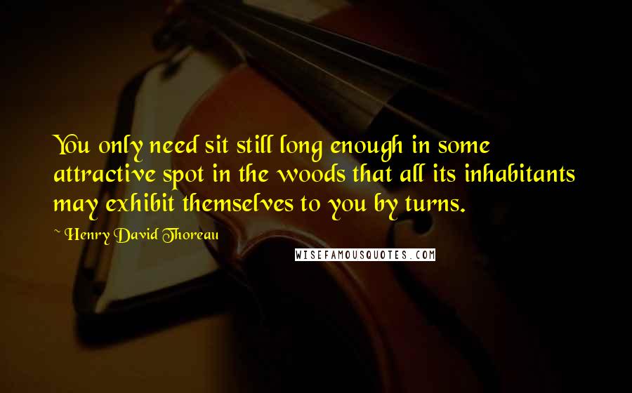 Henry David Thoreau Quotes: You only need sit still long enough in some attractive spot in the woods that all its inhabitants may exhibit themselves to you by turns.