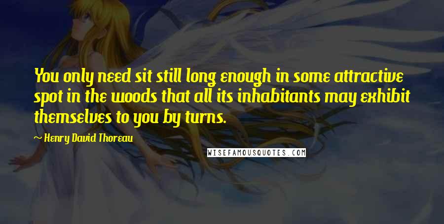 Henry David Thoreau Quotes: You only need sit still long enough in some attractive spot in the woods that all its inhabitants may exhibit themselves to you by turns.