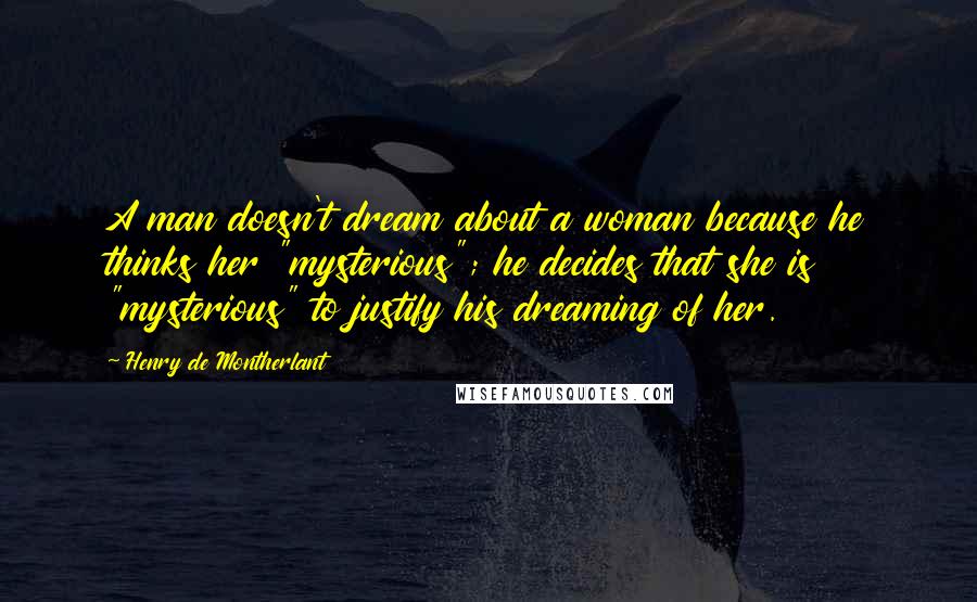 Henry De Montherlant Quotes: A man doesn't dream about a woman because he thinks her "mysterious"; he decides that she is "mysterious" to justify his dreaming of her.