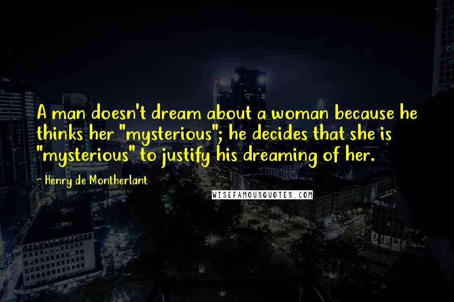 Henry De Montherlant Quotes: A man doesn't dream about a woman because he thinks her "mysterious"; he decides that she is "mysterious" to justify his dreaming of her.