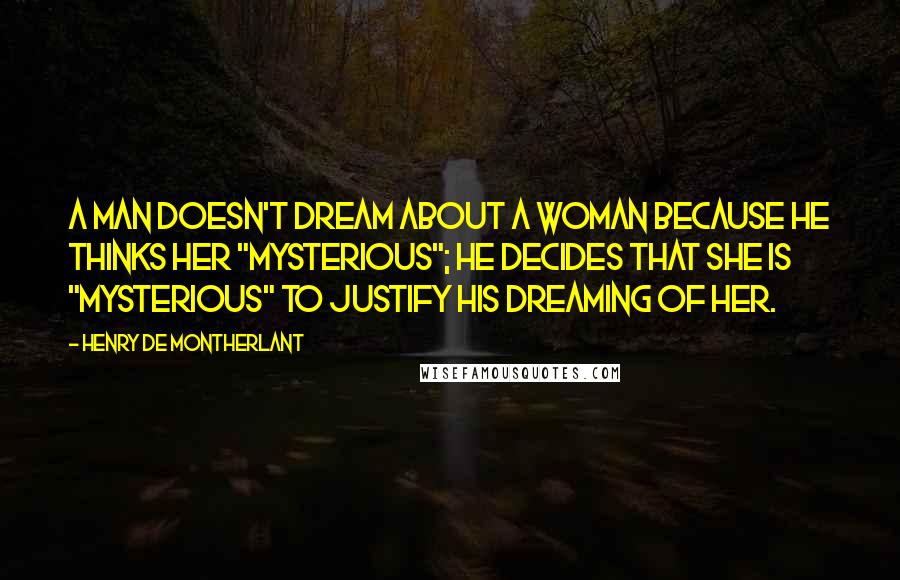 Henry De Montherlant Quotes: A man doesn't dream about a woman because he thinks her "mysterious"; he decides that she is "mysterious" to justify his dreaming of her.