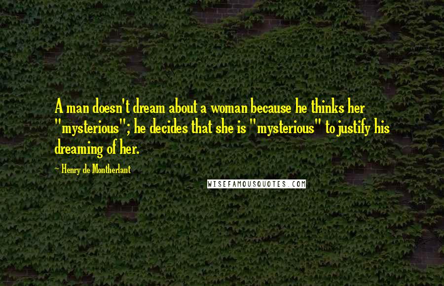 Henry De Montherlant Quotes: A man doesn't dream about a woman because he thinks her "mysterious"; he decides that she is "mysterious" to justify his dreaming of her.