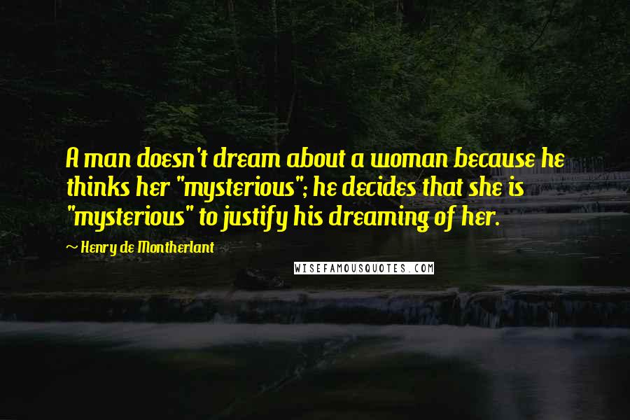 Henry De Montherlant Quotes: A man doesn't dream about a woman because he thinks her "mysterious"; he decides that she is "mysterious" to justify his dreaming of her.