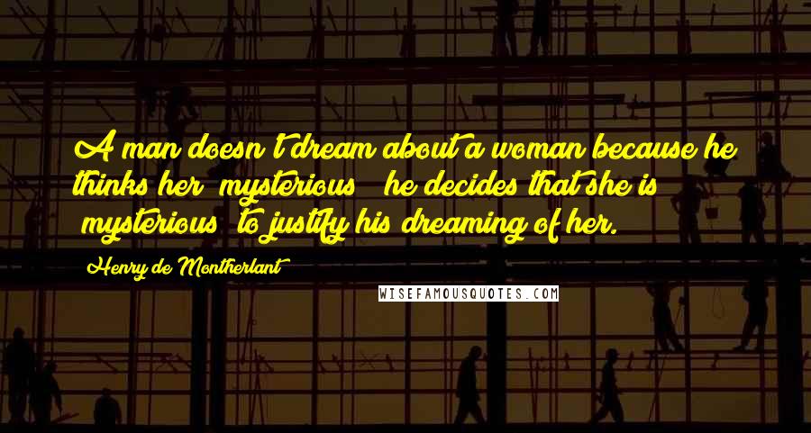 Henry De Montherlant Quotes: A man doesn't dream about a woman because he thinks her "mysterious"; he decides that she is "mysterious" to justify his dreaming of her.