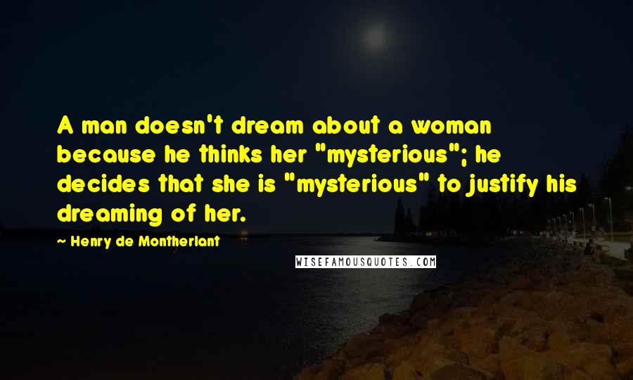 Henry De Montherlant Quotes: A man doesn't dream about a woman because he thinks her "mysterious"; he decides that she is "mysterious" to justify his dreaming of her.