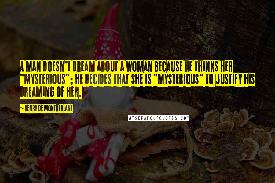 Henry De Montherlant Quotes: A man doesn't dream about a woman because he thinks her "mysterious"; he decides that she is "mysterious" to justify his dreaming of her.