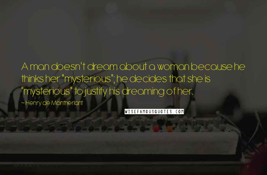 Henry De Montherlant Quotes: A man doesn't dream about a woman because he thinks her "mysterious"; he decides that she is "mysterious" to justify his dreaming of her.