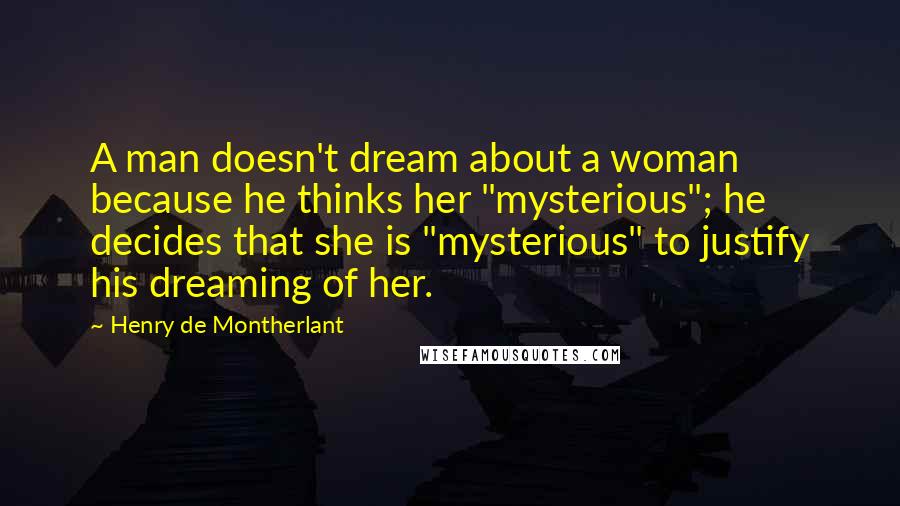 Henry De Montherlant Quotes: A man doesn't dream about a woman because he thinks her "mysterious"; he decides that she is "mysterious" to justify his dreaming of her.