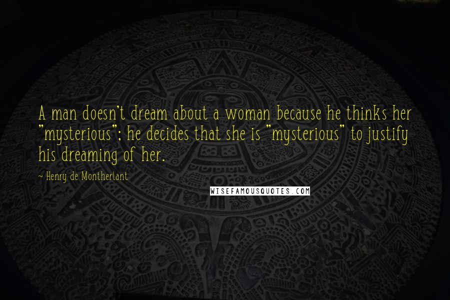 Henry De Montherlant Quotes: A man doesn't dream about a woman because he thinks her "mysterious"; he decides that she is "mysterious" to justify his dreaming of her.