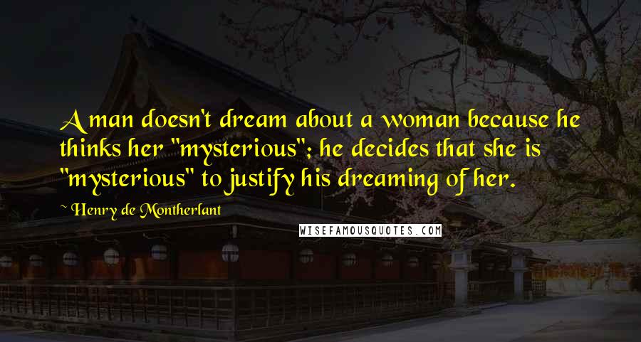 Henry De Montherlant Quotes: A man doesn't dream about a woman because he thinks her "mysterious"; he decides that she is "mysterious" to justify his dreaming of her.