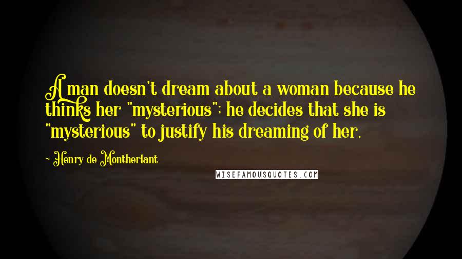 Henry De Montherlant Quotes: A man doesn't dream about a woman because he thinks her "mysterious"; he decides that she is "mysterious" to justify his dreaming of her.