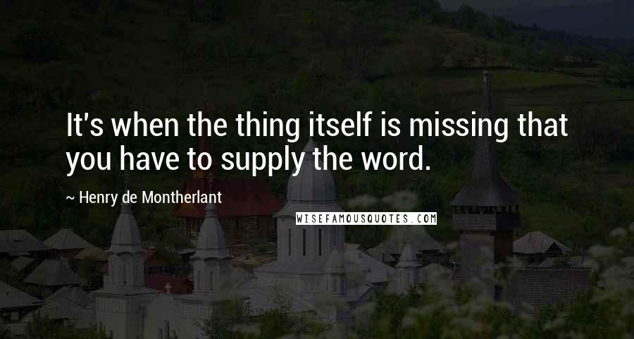Henry De Montherlant Quotes: It's when the thing itself is missing that you have to supply the word.