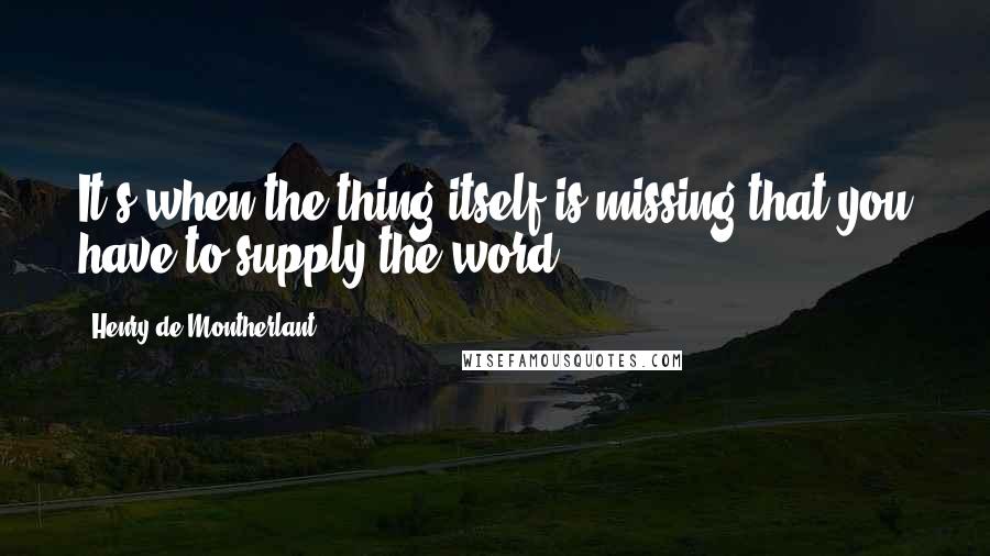 Henry De Montherlant Quotes: It's when the thing itself is missing that you have to supply the word.