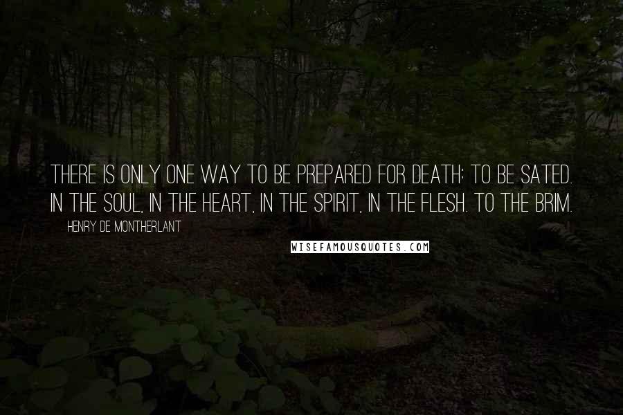 Henry De Montherlant Quotes: There is only one way to be prepared for death: to be sated. In the soul, in the heart, in the spirit, in the flesh. To the brim.