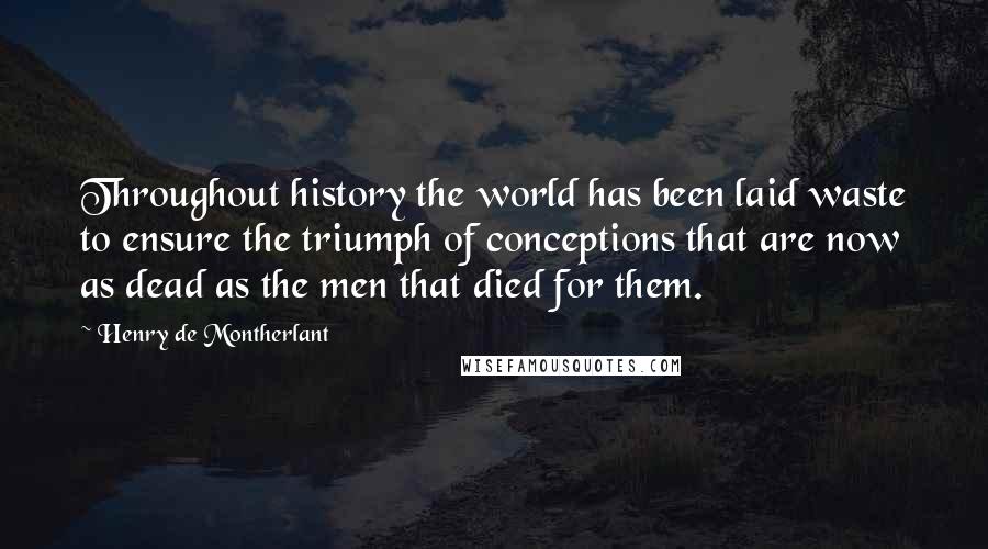 Henry De Montherlant Quotes: Throughout history the world has been laid waste to ensure the triumph of conceptions that are now as dead as the men that died for them.