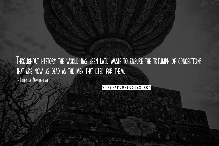 Henry De Montherlant Quotes: Throughout history the world has been laid waste to ensure the triumph of conceptions that are now as dead as the men that died for them.