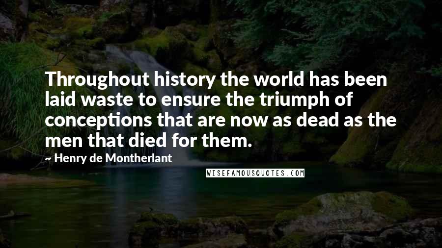 Henry De Montherlant Quotes: Throughout history the world has been laid waste to ensure the triumph of conceptions that are now as dead as the men that died for them.