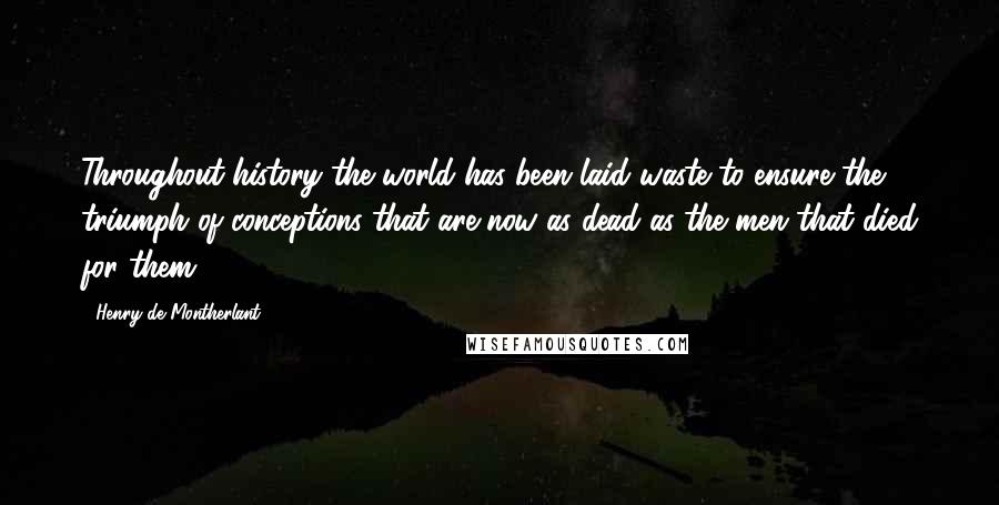 Henry De Montherlant Quotes: Throughout history the world has been laid waste to ensure the triumph of conceptions that are now as dead as the men that died for them.